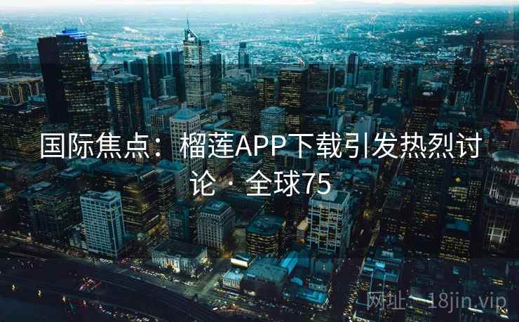 国际焦点：榴莲APP下载引发热烈讨论 · 全球75