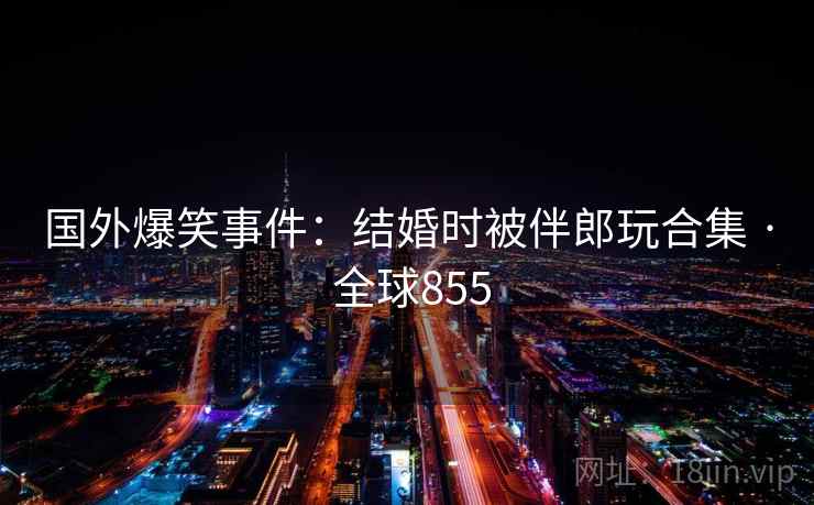 国外爆笑事件：结婚时被伴郎玩合集 · 全球855