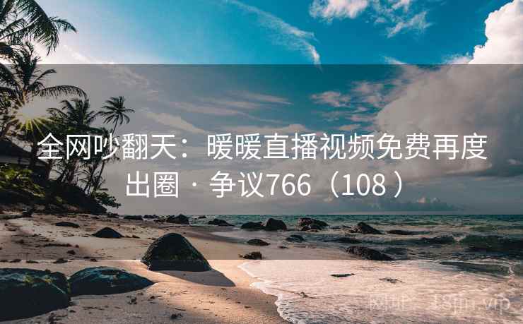 全网吵翻天：暖暖直播视频免费再度出圈 · 争议766（108 ）