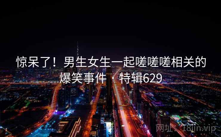 惊呆了!男生女生一起嗟嗟嗟相关的爆笑事件 · 特辑629 第1张 惊呆了!男生女生一起嗟嗟嗟相关的爆笑事件 · 特辑629 第1张