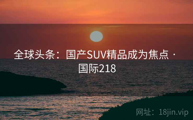 全球头条:国产SUV精品成为焦点 · 国际218 第1张 全球头条:国产SUV精品成为焦点 · 国际218 第1张